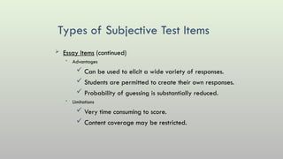 Types of Subjective Test Items
 Essay Items (continued)
• Advantages
 Can be used to elicit a wide variety of responses.
 Students are permitted to create their own responses.
 Probability of guessing is substantially reduced.
• Limitations
 Very time consuming to score.
 Content coverage may be restricted.
 