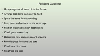Packaging Guidelines
• Group together all items of similar format
• Arrange test items from easy to hard
• Space the items for easy reading
• Keep items and options on the same page
• Position illustrations near descriptions
• Check your answer key
• Determine how students record answers
• Provide space for name and date
• Check test directions
• Proofread the test
 