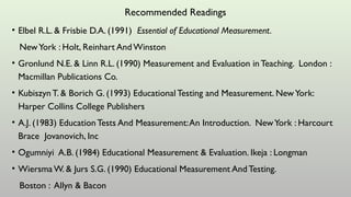 Recommended Readings
• Elbel R.L. & Frisbie D.A. (1991) Essential of Educational Measurement.
NewYork : Holt, Reinhart AndWinston
• Gronlund N.E. & Linn R.L. (1990) Measurement and Evaluation in Teaching. London :
Macmillan Publications Co.
• KubiszynT. & Borich G. (1993) EducationalTesting and Measurement. NewYork:
Harper Collins College Publishers
• A.J. (1983) Education Tests And Measurement:An Introduction. NewYork : Harcourt
Brace Jovanovich, Inc
• Ogumniyi A.B. (1984) Educational Measurement & Evaluation. Ikeja : Longman
• Wiersma W. & Jurs S.G. (1990) Educational Measurement And Testing.
Boston : Allyn & Bacon
 