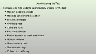 Administering the Test
• Suggestions to help students psychologically prepare for the test:
• Maintain a positive attitude
• Maximize achievement motivation
• Equalize advantages
• Avoid surprises
• Clarify the rules
• Rotate distributions
• Remind students to check their copies
• Monitor students
• Minimize distractions
• Give time warnings
• Collect tests uniformly
 