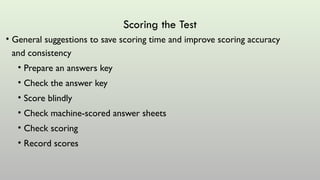Scoring the Test
• General suggestions to save scoring time and improve scoring accuracy
and consistency
• Prepare an answers key
• Check the answer key
• Score blindly
• Check machine-scored answer sheets
• Check scoring
• Record scores
 
