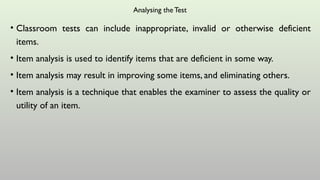 Analysing the Test
• Classroom tests can include inappropriate, invalid or otherwise deficient
items.
• Item analysis is used to identify items that are deficient in some way.
• Item analysis may result in improving some items, and eliminating others.
• Item analysis is a technique that enables the examiner to assess the quality or
utility of an item.
 