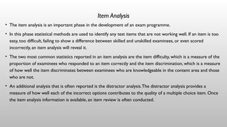 Item Analysis
• The item analysis is an important phase in the development of an exam programme.
• In this phase statistical methods are used to identify any test items that are not working well. If an item is too
easy, too difficult, failing to show a difference between skilled and unskilled examinees, or even scored
incorrectly, an item analysis will reveal it.
• The two most common statistics reported in an item analysis are the item difficulty, which is a measure of the
proportion of examinees who responded to an item correctly and the item discrimination, which is a measure
of how well the item discriminates between examinees who are knowledgeable in the content area and those
who are not.
• An additional analysis that is often reported is the distractor analysis.The distractor analysis provides a
measure of how well each of the incorrect options contributes to the quality of a multiple choice item. Once
the item analysis information is available, an item review is often conducted.
 