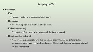 Analysing the Test
• Key words
• Key
• Correct option in a multiple-choice item.
• Distractor
• Incorrect option in a multiple-choice item.
• Difficulty index (p)
• Proportion of students who answered the item correctly.
• Discrimination index (d)
• Measure of the extent to which a test item discriminates or differentiates
between students who do well on the overall test and those who do not do well
on the overall test.
 