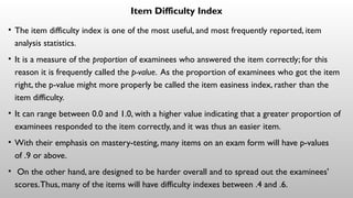 Item Difficulty Index
• The item difficulty index is one of the most useful, and most frequently reported, item
analysis statistics.
• It is a measure of the proportion of examinees who answered the item correctly; for this
reason it is frequently called the p-value. As the proportion of examinees who got the item
right, the p-value might more properly be called the item easiness index, rather than the
item difficulty.
• It can range between 0.0 and 1.0, with a higher value indicating that a greater proportion of
examinees responded to the item correctly, and it was thus an easier item.
• With their emphasis on mastery-testing, many items on an exam form will have p-values
of .9 or above.
• On the other hand, are designed to be harder overall and to spread out the examinees'
scores.Thus, many of the items will have difficulty indexes between .4 and .6.
 