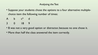 Analysing the Test
• Suppose your students chose the options to a four alternative multiple-
choice item the following number of times:
A b c* d
3 0 18 9
• B was not a very good option or distractor, because no one chose it.
• More than half the class answered the item correctly.
 