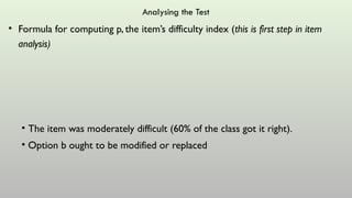 Analysing the Test
• Formula for computing p, the item’s difficulty index (this is first step in item
analysis)
• The item was moderately difficult (60% of the class got it right).
• Option b ought to be modified or replaced
 