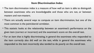 Item Discrimination Index
• The item discrimination index is a measure of how well an item is able to distinguish
between examinees who are knowledgeable and those who are not, or between
masters and non-masters.
• There are actually several ways to compute an item discrimination, but one of the
most common is the point-biserial correlation.
• This statistic looks at the relationship between an examinee's performance on the
given item (correct or incorrect) and the examinee's score on the overall test.
• For an item that is highly discriminating, in general the examinees who responded to
the item correctly also did well on the test, while in general the examinees who
responded to the item incorrectly also tended to do poorly on the overall test.
 