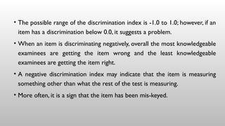 • The possible range of the discrimination index is -1.0 to 1.0; however, if an
item has a discrimination below 0.0, it suggests a problem.
• When an item is discriminating negatively, overall the most knowledgeable
examinees are getting the item wrong and the least knowledgeable
examinees are getting the item right.
• A negative discrimination index may indicate that the item is measuring
something other than what the rest of the test is measuring.
• More often, it is a sign that the item has been mis-keyed.
 