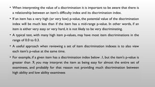 • When interpreting the value of a discrimination it is important to be aware that there is
a relationship between an item's difficulty index and its discrimination index.
• If an item has a very high (or very low) p-value, the potential value of the discrimination
index will be much less than if the item has a mid-range p-value. In other words, if an
item is either very easy or very hard, it is not likely to be very discriminating.
• A typical test, with many high item p-values, may have most item discriminations in the
range of 0.0 to 0.3.
• A useful approach when reviewing a set of item discrimination indexes is to also view
each item's p-value at the same time.
• For example, if a given item has a discrimination index below .1, but the item's p-value is
greater than .9, you may interpret the item as being easy for almost the entire set of
examinees, and probably for that reason not providing much discrimination between
high ability and low ability examinees
 