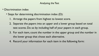 Analysing the Test
• Discrimination index
• Steps for determining discrimination index (D):
1. Arrange the papers from highest to lowest score.
2. Separate the papers into an upper and a lower group based on total
test scores. Do so by including half of your papers in each group.
3. For each item, count the number in the upper group and the number in
the lower group that chose each alternative.
4. Record your information for each item in the following form:
 