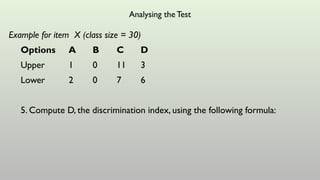 Analysing the Test
Example for item X (class size = 30)
Options A B C D
Upper 1 0 11 3
Lower 2 0 7 6
5. Compute D, the discrimination index, using the following formula:
 