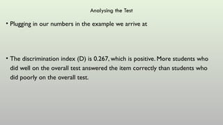 Analysing the Test
• Plugging in our numbers in the example we arrive at
• The discrimination index (D) is 0.267, which is positive. More students who
did well on the overall test answered the item correctly than students who
did poorly on the overall test.
 