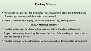 Marking Scheme
• Marking scheme provides the criteria for making judgments about the different levels
of student performance and the marks to be awarded.
• Mainly concerned with “supply response item format”, e.g., Essay questions.
Why A Marking Scheme?
• Provides a clear basis for distinguishing between different levels of achievement.
• Supports consistency in marking, both over the time of the marking and where more
than one marker is involved.
• Provides the basis for useful feedback to students on their demonstrated achievement
 