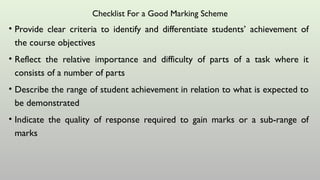 Checklist For a Good Marking Scheme
• Provide clear criteria to identify and differentiate students’ achievement of
the course objectives
• Reflect the relative importance and difficulty of parts of a task where it
consists of a number of parts
• Describe the range of student achievement in relation to what is expected to
be demonstrated
• Indicate the quality of response required to gain marks or a sub-range of
marks
 