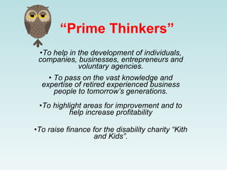 “Prime Thinkers”
 •To help in the development of individuals,
 companies, businesses, entrepreneurs and
             voluntary agencies.
    • To pass on the vast knowledge and
  expertise of retired experienced business
      people to tomorrow’s generations.
 •To highlight areas for improvement and to
          help increase profitability

•To raise finance for the disability charity “Kith
                  and Kids”.
 