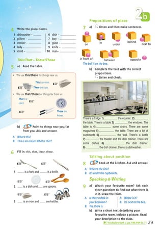 4 Write the plural forms.
b) Point to things near you/far
from you. Ask and answer.
A: What’s this?
B: This is an eraser. What is that?
This/That – These/Those
5 a) Read the table.
This is an iron.
ñ We use this/these for things near us.
☞These are cups.☞
That is a
clock.
ñ We use that/those for things far from us.
☞
Those are
knives.
☞
29
b2
☞
2 ....... is a dish and ...... are spoons.
☞
3 ....... is an iron and ........ are kettles.
6 Fill in: this, that, these, those.
1 ......... is a fork and .......... is a knife.
☞☞
☞
☞
1 dishwasher – ..........
2 pillow – .................
3 cooker – ................
4 lady – ....................
5 child – ...................
6 dish – ....................
7 boy – .....................
8 glass – ...................
9 knife – ..................
10 man– .....................
b) Complete the text with the correct
prepositions.
Listen and check.
Prepositions of place
7 a) Listen and then make sentences.
b) Write a short text describing your
favourite room. Include a picture. Read
your description to the class.
Talking about position
8 Look at the kitchen. Ask and answer.
A: Where’s the sink?
B: It’s under the cupboards.
Speaking & Writing
9 a) What’s your favourite room? Ask each
other questions to find out what there is
in it. Draw the room.
A: Is there a desk in
your bedroom?
B: Yes, there is.
A: Where is it?
B: It’s next to the bed.
The ball is on the box.
There’s a fridge 1) ................... the counter, 2) ...................
the table. There’s a table 3) ................... the windows. The
table is 4) ...................... some chairs. There are some
magazines 5) ...................... the table. There are a lot of
cupboards 6) ........................ the wall. There’s a kettle
7) ................... the toaster and the dish drainer. There are
some dishes 8) ............................ the dish drainer.
9) ................... the dish drainer, there’s a dishwasher.
on
in
under
behind
next to
oppositebetweenin front of
Vocabulary Bank 2 pp. VB8-VB9 Ex. 7
02 Prime Time Elem_UpInt Leaflet_02 Prime Time Elem_UpInt Leaflet 27/03/2012 8:28 ΜΜ Page 13
 