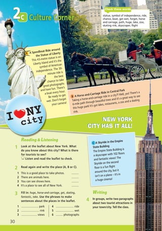 c2
30
c statue, symbol of independence, ride,
chance, boat, get wet, forget, horse
and carriage, path, huge, lake, zoo,
skating rink, skyscraper, flight
Check these words
Culture Corner
NEW YORK
CITY HAS IT ALL!
NEW YORK
CITY HAS IT ALL!
3 Fill in: huge, horse-and-carriage, get, skating,
fantastic, take. Use the phrases to make
sentences about the places in the leaflet.
2 Read again and write the place (A, B or C).
1 This is a good place to take photos. .........
2 There are animals here. .........
3 You can see shows here. .........
4 It’s a place to see all of New York. .........
1 ...................... park
2 ....................... rink
3 .................... views
4 ....................... ride
5 ....................... wet
6 ......... photographs
Reading & Listening
1 Look at the leaflet about New York. What
do you know about this city? What is there
for tourists to see?
Listen and read the leaflet to check.
A A Speedboat Ride around
the Statue of Liberty
This 43-metre statue is on
Liberty Island and it’s the
symbol of American
independence. The 30-
minute ride is
the best
chance to take
great photographs
and have fun. There’s
a boat every hour.
Be ready to get
wet. Don’t forget
your camera!
B A Horse-and-Carriage Ride in Central Park
Taking a horse-and-carriage ride in a city?! Well, yes! There’s a
6-mile path through beautiful trees and it’s a great way to see
this huge park! It’s got lakes, restaurants, a zoo and a skating
rink.
C A Skyride in the Empire
State Building
The Empire State Building is
a skyscraper with 102 floors
and fantastic views! The
Skyride on the second
floor is a fun flight
around the city, but it
isn’t on a plane – it’s in
a huge cinema!
Writing
4 In groups, write two paragraphs
about two tourist attractions in
your town/city. Tell the class.
02 Prime Time Elem_UpInt Leaflet_02 Prime Time Elem_UpInt Leaflet 27/03/2012 8:28 ΜΜ Page 14
 