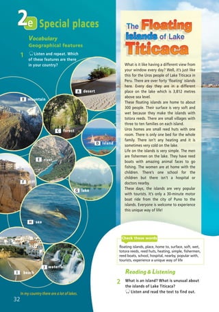 e2
A desert
Reading & Listening
2 What is an island? What is unusual about
the islands of Lake Titicaca?
Listen and read the text to find out.In my country there are a lot of lakes.
Special places
What is it like having a different view from
your window every day? Well, it’s just like
this for the Uros people of Lake Titicaca in
Peru. There are over forty ‘floating’ islands
here. Every day they are in a different
place on the lake which is 3,812 metres
above sea level.
These floating islands are home to about
300 people. Their surface is very soft and
wet because they make the islands with
totora reeds. There are small villages with
three to ten families on each island.
Uros homes are small reed huts with one
room. There is only one bed for the whole
family. There isn’t any heating and it is
sometimes very cold on the lake.
Life on the islands is very simple. The men
are fishermen on the lake. They have reed
boats with amazing animal faces to go
fishing. The women are at home with the
children. There’s one school for the
children but there isn’t a hospital or
doctors nearby.
These days, the islands are very popular
with tourists. It’s only a 30-minute motor
boat ride from the city of Puno to the
islands. Everyone is welcome to experience
this unique way of life!
F
I
J
C
B
E
forest
mountain
river
island
lake
cliff
sea
beach
waterfall
D
G
32
H
floating islands, place, home to, surface, soft, wet,
totora reeds, reed huts, heating, simple, fishermen,
reed boats, school, hospital, nearby, popular with,
tourists, experience a unique way of life
Check these words
Vocabulary
Geographical features
1 Listen and repeat. Which
of these features are there
in your country?
02 Prime Time Elem_UpInt Leaflet_02 Prime Time Elem_UpInt Leaflet 27/03/2012 8:28 ΜΜ Page 16
 