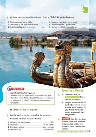 e2
Speaking & Writing
5 a) Use words from the
box to
describe the picture.
Check these words
4 Use the words in the list to complete the sentences.
ñ welcome ñ different ñ popular ñ simple
1 People on the island have a ............................................ life.
2 Tourists are .................................................... on the islands.
3 The islands are in a ...................................... place every day.
4 The islands are ................................................ with tourists.
b) Imagine you are on one of
the floating islands of Lake
Titicaca. Write an email to
your friend. Write: where
you are, what there is there,
how you like it.
b) What is the author’s purpose?
6 How does the Uros
lifestyle differ from yours? In
three minutes, write a few
sentences. Read them to your
partner.
Think!TThink!hink!
3 a) Read again and mark the sentences T (true) or F (false). Correct the false ones.
33
Identifying the author’s purpose
When we read it is important for us to understand why
the author wrote the text. Does he/she write to entertain,
to persuade or to inform? This helps us understand the
text better.
1 The Uros people live on a lake. .......
2 The islands of the Uros are man-made. .......
3 Uros homes have only two rooms. .......
4 Uros men make boats out of wood. .......
5 Uros children don’t go to school. .......
6 Tourists travel to the islands by car. .......
Vocabulary Bank 2 pp. VB9 Ex. 8-VB10 Ex. 9
02 Prime Time Elem_UpInt Leaflet_02 Prime Time Elem_UpInt Leaflet 27/03/2012 8:28 ΜΜ Page 17
 