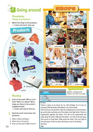 1 bread
2 meat
3 medicine
7 jacket
4 flowers
5 dog
8 dictionary
SHOPSSHOPS
Products
Vocabulary
Shops & products
1 Match the shops to the products.
Listen and check, then say.
Going aroundf2
Reading
2 Look at the email. Who is it to/
from? What is it about? What
shops are there in the author’s
neighbourhood?
Listen and read to find out.
3 Read the email and answer the
questions.
1 When is Billy’s birthday?
2 What time is the party?
3 How can Sam get to Billy’s house?
To: Sam
From: Billy
Subject: party
Hi Sam,
There’s a party at my house for my 13th birthday. It’s at 5 pm on
Saturday, 20th November. My address is 22, Forest Street.
Here’s how you can get there. Take the underground to Central Station,
go up the stairs and come out of the station onto High Street. There is a
supermarket opposite the station. Turn left at the supermarket and
walk along the street. Walk past the baker’s. Turn left at the pet shop,
then you’re on King Street. Walk across the street. Then turn right at
the next street. That’s my street. My house is next to the florist’s.
Be there!
Billy
address, underground,
station, turn left, turn right
Check these words
pet shopG clothes shopH
bookshopF
florist’sD
butcher’sBbaker’sA
supermarketC
chemist’sE
34
6 pasta
02 Prime Time Elem_UpInt Leaflet_02 Prime Time Elem_UpInt Leaflet 27/03/2012 8:29 ΜΜ Page 18
 