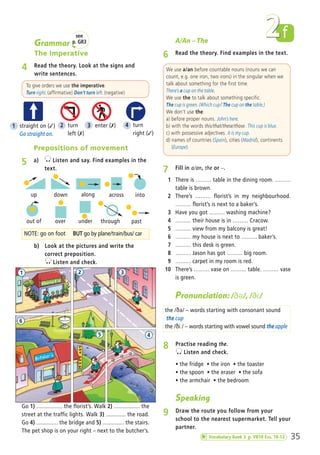 35
f2Grammar
The Imperative
4 Read the theory. Look at the signs and
write sentences.
Prepositions of movement
5 a) Listen and say. Find examples in the
text.
NOTE: go on foot BUT go by plane/train/bus/ car
b) Look at the pictures and write the
correct preposition.
Listen and check.
To give orders we use the imperative.
Turn right. (affirmative) Don’t turn left. (negative)
A/An – The
6 Read the theory. Find examples in the text.
We use a/an before countable nouns (nouns we can
count, e.g. one iron, two irons) in the singular when we
talk about something for the first time.
There’s a cup on the table.
We use the to talk about something specific.
The cup is green. (Which cup? The cup on the table.)
We don’t use the:
a) before proper nouns. John’s here.
b) with the words this/that/these/those. This cup is blue.
c) with possessive adjectives. It is my cup.
d) names of countries (Spain), cities (Madrid), continents
(Europe).
7 Fill in a/an, the or –.
1 There is ……… table in the dining room. ………
table is brown.
2 There’s ……… florist’s in my neighbourhood.
……… florist’s is next to a baker’s.
3 Have you got ……… washing machine?
4 ……… their house is in ……… Cracow.
5 ……… view from my balcony is great!
6 ……… my house is next to ……… baker’s.
7 ……… this desk is green.
8 ……… Jason has got ……… big room.
9 ……… carpet in my room is red.
10 There’s ……… vase on ……… table. ……… vase
is green.
Go 1) ................. the florist’s. Walk 2) ................. the
street at the traffic lights. Walk 3) ............. the road.
Go 4) .............. the bridge and 5) .............. the stairs.
The pet shop is on your right – next to the butcher’s.
Pronunciation: /∫º/, /∫∞/
the /ðə/ – words starting with consonant sound
the cup
the /ðiː/ – words starting with vowel sound the apple
8 Practise reading the.
Listen and check.
ñ the fridge ñ the iron ñ the toaster
ñ the spoon ñ the eraser ñ the sofa
ñ the armchair ñ the bedroom
Speaking
9 Draw the route you follow from your
school to the nearest supermarket. Tell your
partner.
up down across into
out of under through past
along
over
1 straight on (✓)
Go straight on.
3 enter (✗) 4 turn
right (✓)
2 turn
left (✗)
1 2 3
45
6
see
p. GR3
Vocabulary Bank 2 p. VB10 Exs. 10-12
02 Prime Time Elem_UpInt Leaflet_02 Prime Time Elem_UpInt Leaflet 27/03/2012 8:29 ΜΜ Page 19
 