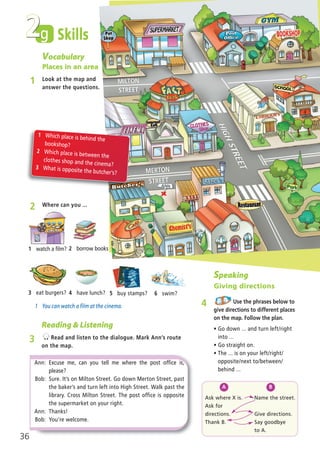 Ask where X is.
Ask for
directions.
Thank B.
Name the street.
Give directions.
Say goodbye
to A.
Vocabulary
Places in an area
1 Look at the map and
answer the questions.
1 Which place is behind the
bookshop?
2 Which place is between the
clothes shop and the cinema?
3 What is opposite the butcher’s?
A B
Speaking
Giving directions
4 Use the phrases below to
give directions to different places
on the map. Follow the plan.
ñ Go down ... and turn left/right
into ...
ñ Go straight on.
ñ The ... is on your left/right/
opposite/next to/between/
behind ...
g2 Skills
36
2 Where can you ...
1 You can watch a film at the cinema.
ANN
Ann: Excuse me, can you tell me where the post office is,
please?
Bob: Sure. It’s on Milton Street. Go down Merton Street, past
the baker’s and turn left into High Street. Walk past the
library. Cross Milton Street. The post office is opposite
the supermarket on your right.
Ann: Thanks!
Bob: You’re welcome.
Reading & Listening
3 Read and listen to the dialogue. Mark Ann’s route
on the map.
2 borrow books1 watch a film?
4 have lunch?3 eat burgers? 6 swim?5 buy stamps?
02 Prime Time Elem_UpInt Leaflet_02 Prime Time Elem_UpInt Leaflet 27/03/2012 8:29 ΜΜ Page 20
 