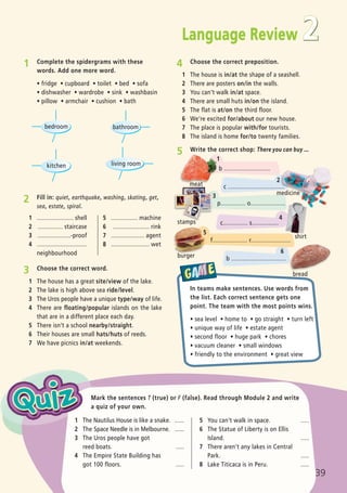 2
4 Choose the correct preposition.
1 The house is in/at the shape of a seashell.
2 There are posters on/in the walls.
3 You can’t walk in/at space.
4 There are small huts in/on the island.
5 The flat is at/on the third floor.
6 We’re excited for/about our new house.
7 The place is popular with/for tourists.
8 The island is home for/to twenty families.
1 ...................... shell
2 ............... staircase
3 ....................-proof
4 ..............................
neighbourhood
5 ................ machine
6 ...................... rink
7 .................... agent
8 ....................... wet
2 Fill in: quiet, earthquake, washing, skating, get,
sea, estate, spiral.
1 Complete the spidergrams with these
words. Add one more word.
ñ fridge ñ cupboard ñ toilet ñ bed ñ sofa
ñ dishwasher ñ wardrobe ñ sink ñ washbasin
ñ pillow ñ armchair ñ cushion ñ bath
In teams make sentences. Use words from
the list. Each correct sentence gets one
point. The team with the most points wins.
ñ sea level ñ home to ñ go straight ñ turn left
ñ unique way of life ñ estate agent
ñ second floor ñ huge park ñ chores
ñ vacuum cleaner ñ small windows
ñ friendly to the environment ñ great view
3 Choose the correct word.
1 The house has a great site/view of the lake.
2 The lake is high above sea ride/level.
3 The Uros people have a unique type/way of life.
4 There are floating/popular islands on the lake
that are in a different place each day.
5 There isn’t a school nearby/straight.
6 Their houses are small hats/huts of reeds.
7 We have picnics in/at weekends.
1 The Nautilus House is like a snake. ......
2 The Space Needle is in Melbourne. ......
3 The Uros people have got
reed boats. .....
4 The Empire State Building has
got 100 floors. .....
5 You can’t walk in space. .....
6 The Statue of Liberty is on Ellis
Island. .....
7 There aren’t any lakes in Central
Park. .....
8 Lake Titicaca is in Peru. .....
Mark the sentences T (true) or F (false). Read through Module 2 and write
a quiz of your own.
5 Write the correct shop: There you can buy ...
b ............................
c ..................................
p............... o.....................
c............... s................
f..................... r........................
b .................................
Language Review
bedroom bathroom
living roomkitchen
39
1
2
3
4
5
6
meat
stamps
burger
medicine
shirt
bread
02 Prime Time Elem_UpInt Leaflet_02 Prime Time Elem_UpInt Leaflet 27/03/2012 8:29 ΜΜ Page 23
 