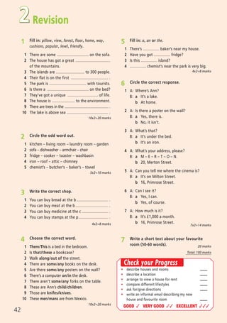 Revision
ñ describe houses and rooms
ñ describe a location
ñ arrange to view a house for rent
ñ compare different lifestyles
ñ ask for/give directions
ñ write an informal email describing my new
house and favourite room
GOOD ✓ VERY GOOD ✓✓ EXCELLENT ✓✓✓
1 Fill in: pillow, view, forest, floor, home, way,
cushions, popular, level, friendly.
1 There are some ............................. on the sofa.
2 The house has got a great ................................
of the mountains.
3 The islands are .......................... to 300 people.
4 Their flat is on the first .................................. .
5 The park is .................................. with tourists.
6 Is there a ...................................... on the bed?
7 They’ve got a unique ............................ of life.
8 The house is ..................... to the environment.
9 There are trees in the ............................................. .
10 The lake is above sea ...................................... .
10x2=20 marks
4 Choose the correct word.
1 There/This is a bed in the bedroom.
2 Is that/these a bookcase?
3 Walk along/out of the street.
4 There are some/any books on the desk.
5 Are there some/any posters on the wall?
6 There’s a computer on/in the desk.
7 There aren’t some/any forks on the table.
8 These are Ann’s child/children.
9 Those are knifes/knives.
10 These men/mans are from Mexico.
5x2=10 marks
10x2=20 marks
7 Write a short text about your favourite
room (50-60 words).
Check your Progress
20 marks
Total: 100 marks
6 Circle the correct response.
1 A: Where’s Ann?
B: a It’s a lake.
b At home.
2 A: Is there a poster on the wall?
B: a Yes, there is.
b No, it isn’t.
3 A: What’s that?
B: a It’s under the bed.
b It’s an iron.
4 A: What’s your address, please?
B: a M – E – R – T – O – N.
b 20, Merton Street.
5 A: Can you tell me where the cinema is?
B: a It’s on Milton Street.
b 16, Primrose Street.
6 A: Can I see it?
B: a Yes, I can.
b Yes, of course.
7 A: How much is it?
B: a It’s í1,000 a month.
b 16, Primrose Street.
2 Circle the odd word out.
1 kitchen – living room – laundry room – garden
2 sofa – dishwasher – armchair – chair
3 fridge – cooker – toaster – washbasin
4 iron – roof – attic – chimney
5 chemist’s – butcher’s – baker’s – towel
7x2=14 marks
5 Fill in: a, an or the.
1 There’s ............... baker’s near my house.
2 Have you got ............... fridge?
3 Is this ............... island?
4 ............... chemist’s near the park is very big.
4x2=8 marks
4x2=8 marks
3 Write the correct shop.
1 You can buy bread at the b ............................. .
2 You can buy meat at the b .............................. .
3 You can buy medicine at the c ........................ .
4 You can buy stamps at the p........................... .
2
42
02 Prime Time Elem_UpInt Leaflet_02 Prime Time Elem_UpInt Leaflet 27/03/2012 8:29 ΜΜ Page 24
 