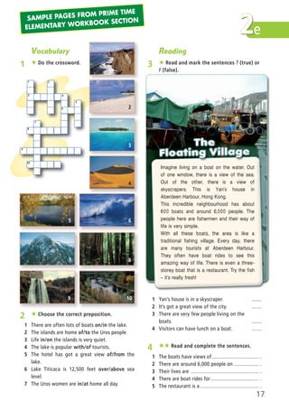 e2
Vocabulary
1 ★ Do the crossword.
1
3
2
4
6
5
8
7
9
10
2 ★ Choose the correct preposition.
1 There are often lots of boats on/in the lake.
2 The islands are home of/to the Uros people.
3 Life in/on the islands is very quiet.
4 The lake is popular with/of tourists.
5 The hotel has got a great view of/from the
lake.
6 Lake Titicaca is 12,500 feet over/above sea
level.
7 The Uros women are in/at home all day.
Reading
3 ★ Read and mark the sentences T (true) or
F (false).
4 ★★ Read and complete the sentences.
1 The boats have views of.................................. .
2 There are around 6,000 people on .................. .
3 Their lives are ................................................. .
4 There are boat rides for................................... .
5 The restaurant is a........................................... .
1 Yan’s house is in a skyscraper. .......
2 It’s got a great view of the city. .......
3 There are very few people living on the
boats. .......
4 Visitors can have lunch on a boat. .......
Imagine living on a boat on the water. Out
of one window, there is a view of the sea.
Out of the other, there is a view of
skyscrapers. This is Yan’s house in
Aberdeen Harbour, Hong Kong.
This incredible neighbourhood has about
600 boats and around 6,000 people. The
people here are fishermen and their way of
life is very simple.
With all these boats, the area is like a
traditional fishing village. Every day, there
are many tourists at Aberdeen Harbour.
They often have boat rides to see this
amazing way of life. There is even a three−
storey boat that is a restaurant. Try the fish
— it’s really fresh!
1
2
3
4
6
8
10
5
7
9
17
SAMPLE PAGES FROM PRIME TIME
ELEMENTARY WORKBOOK SECTION
03 Prime Time Elem_UpInt Leaflet_03 Prime Time Elem_UpInt Leaflet 27/03/2012 8:30 ΜΜ Page 25
 