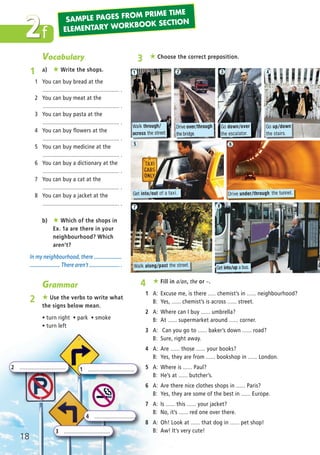 Grammar
2 ★ Use the verbs to write what
the signs below mean.
ñ turn right ñ park ñ smoke
ñ turn left
2 .............................. 1 ..............................
3 ..............................
4 ...........................
f2
Vocabulary
1 a) ★ Write the shops.
1 You can buy bread at the
.................................................. .
2 You can buy meat at the
.................................................. .
3 You can buy pasta at the
.................................................. .
4 You can buy flowers at the
.................................................. .
5 You can buy medicine at the
.................................................. .
6 You can buy a dictionary at the
.................................................. .
7 You can buy a cat at the
.................................................. .
8 You can buy a jacket at the
.................................................. .
b) ★ Which of the shops in
Ex. 1a are there in your
neighbourhood? Which
aren’t?
In my neighbourhood, there .....................
....................... There aren’t ....................... .
3 ★ Choose the correct preposition.
4 ★ Fill in a/an, the or –.
1 A: Excuse me, is there ..... chemist’s in ...... neighbourhood?
B: Yes, ...... chemist’s is across ...... street.
2 A: Where can I buy ...... umbrella?
B: At ...... supermarket around ...... corner.
3 A: Can you go to ...... baker’s down ...... road?
B: Sure, right away.
4 A: Are ...... those ...... your books?
B: Yes, they are from ...... bookshop in ...... London.
5 A: Where is ...... Paul?
B: He’s at ...... butcher’s.
6 A: Are there nice clothes shops in ...... Paris?
B: Yes, they are some of the best in ...... Europe.
7 A: Is ...... this ...... your jacket?
B: No, it’s ...... red one over there.
8 A: Oh! Look at ...... that dog in ...... pet shop!
B: Aw! It’s very cute!
18
Walk through/
across the street.
Drive over/through
the bridge.
1
Go down/over
the escalator.
Go up/down
the stairs.
Get into/out of a taxi. Drive under/through the tunnel.
Walk along/past the street. Get into/up a bus.
2 3 4
5 6
7 8
SAMPLE PAGES FROM PRIME TIME
ELEMENTARY WORKBOOK SECTION
03 Prime Time Elem_UpInt Leaflet_03 Prime Time Elem_UpInt Leaflet 27/03/2012 8:31 ΜΜ Page 26
 