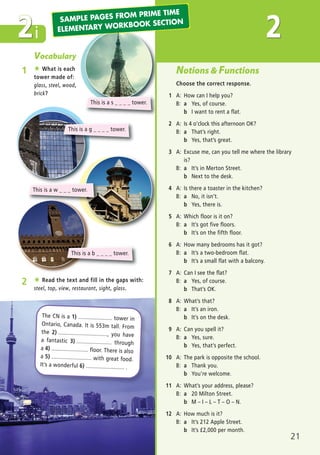 i
Vocabulary
1 ★ What is each
tower made of:
glass, steel, wood,
brick?
2 ★ Read the text and fill in the gaps with:
steel, top, view, restaurant, sight, glass.
The CN is a 1) ...................... tower in
Ontario, Canada. It is 553m tall. From
the 2) ................................, you have
a fantastic 3) ....................... through
a 4) ........................ floor. There is also
a 5) .......................... with great food.
It’s a wonderful 6) ......................... .
2
This is a g _ _ _ _ tower.
This is a s _ _ _ _ tower.
This is a w _ _ _ tower.
This is a b _ _ _ _ tower.
21
Notions & Functions
Choose the correct response.
1 A: How can I help you?
B: a Yes, of course.
b I want to rent a flat.
2 A: Is 4 o’clock this afternoon OK?
B: a That’s right.
b Yes, that’s great.
3 A: Excuse me, can you tell me where the library
is?
B: a It’s in Merton Street.
b Next to the desk.
4 A: Is there a toaster in the kitchen?
B: a No, it isn’t.
b Yes, there is.
5 A: Which floor is it on?
B: a It’s got five floors.
b It’s on the fifth floor.
6 A: How many bedrooms has it got?
B: a It’s a two-bedroom flat.
b It’s a small flat with a balcony.
7 A: Can I see the flat?
B: a Yes, of course.
b That’s OK.
8 A: What’s that?
B: a It’s an iron.
b It’s on the desk.
9 A: Can you spell it?
B: a Yes, sure.
b Yes, that’s perfect.
10 A: The park is opposite the school.
B: a Thank you.
b You’re welcome.
11 A: What’s your address, please?
B: a 20 Milton Street.
b M – I – L – T – O – N.
12 A: How much is it?
B: a It’s 212 Apple Street.
b It’s í2,000 per month.
2SAMPLE PAGES FROM PRIME TIME
ELEMENTARY WORKBOOK SECTION
03 Prime Time Elem_UpInt Leaflet_03 Prime Time Elem_UpInt Leaflet 27/03/2012 8:31 ΜΜ Page 29
 