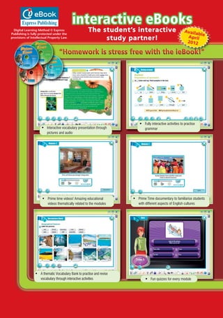 The student’s interactive
study partner!
Digital Learning Method © Express
Publishing is fully protected under the
provisions of Intellectual Property Law.
• Interactive vocabulary presentation through
pictures and audio
• Fully interactive activities to practise
grammar
• Prime time videos! Amazing educational
videos thematically related to the modules
• Prime Time documentary to familiarise students
with different aspects of English cultures
• A thematic Vocabulary Bank to practise and revise
vocabulary through interactive activities • Fun quizzes for every module
AvailableApril
2012
01 Prime Time Elem_UpInt Leaflet_01 Prime Time Elem_UpInt Leaflet 27/03/2012 8:26 ΜΜ Page 3
 