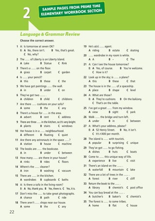 22
Language & Grammar Review
Choose the correct answer.
1 A: Is tomorrow at seven OK?
B: A No, there isn’t. B Yes, that’s great.
C No, why?
2 The ...... of Liberty is on Liberty Island.
A Lake B Statue C Rink
3 There’s a ...... on the floor.
A grass B carpet C garden
4 Is ...... your pencil?
A this B these C the
5 We have got paintings ...... the wall.
A in B under C on
6 They’ve got two ....... .
A children B child C childrens
7 Are there ...... cushions on your sofa?
A some B the C any
8 There’s a house for ...... in the area.
A advert B rent C address
9 There are three ...... in the kitchen, so it’s very bright.
A plants B stairs C windows
10 Her house is in a ...... neighbourhood.
A different B floating C quiet
11 Are there any astronauts in the space ......?
A station B house C machine
12 The books are ...... the bookcase.
A in B under C between
13 How many ...... are there in your house?
A rinks B rides C floors
14 Where’s the ...... cleaner?
A iron B washing C vacuum
15 There are ...... in the kitchen.
A wardrobes B cupboards C baths
16 A: Is there a sofa in the living room?
B: A No, thank you. B Yes, there is. C Yes, it is.
17 Don’t miss the ...... to take great photographs.
A chance B path C ride
18 There aren’t ...... shops near our house.
A some B the C any
19 He’s a(n) ...... agent.
A riding B estate C skating
20 ...... wardrobe in my room is white.
A A B – C The
21 A: Can I see the house tomorrow?
B: A Yes, of course. B You’re welcome.
C How is it?
22 Look up in the sky; is ...... a plane?
A this B these C that
23 The house is in the ...... of a spaceship.
A place B shape C level
24 A: What are those?
B: A They’re cushions B On the balcony.
C That’s on the table.
25 I’ve got a great ...... from my window.
A view B sight C park
26 Walk ...... the bridge and turn left.
A under B in C between
27 A: What’s your address, please?
B: A 52 Henry Street. B No, it isn’t.
C It’s €400 per month.
28 The island is ...... with tourists.
A popular B surprising C unique
29 They’ve got ...... to go fishing.
A dishes B huts C boats
30 Come to ...... this unique way of life.
A experience B live C visit
31 There’s an island on the ...... .
A waterfall B mountain C lake
32 There are a lot of trees in the ...... .
A forest B river C cliff
33 Return the book to the ...... .
A library B chemist’s C post office
34 You can buy bread at the ...... .
A butcher’s B baker’s C chemist’s
35 The forest is ...... to some tribes.
A home B flat C house
2 SAMPLE PAGES FROM PRIME TIME
ELEMENTARY WORKBOOK SECTION
03 Prime Time Elem_UpInt Leaflet_03 Prime Time Elem_UpInt Leaflet 27/03/2012 8:31 ΜΜ Page 30
 