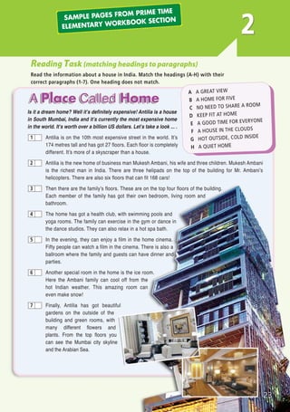 23
2
Reading Task (matching headings to paragraphs)
Read the information about a house in India. Match the headings (A-H) with their
correct paragraphs (1-7). One heading does not match.
Is it a dream home? Well it’s definitely expensive! Antilia is a house
in South Mumbai, India and it’s currently the most expensive home
in the world. It’s worth over a billion US dollars. Let’s take a look ... .
Antilia is on the 10th most expensive street in the world. It’s
174 metres tall and has got 27 floors. Each floor is completely
different. It’s more of a skyscraper than a house.
Antilia is the new home of business man Mukesh Ambani, his wife and three children. Mukesh Ambani
is the richest man in India. There are three helipads on the top of the building for Mr. Ambani’s
helicopters. There are also six floors that can fit 168 cars!
Then there are the family’s floors. These are on the top four floors of the building.
Each member of the family has got their own bedroom, living room and
bathroom.
The home has got a health club, with swimming pools and
yoga rooms. The family can exercise in the gym or dance in
the dance studios. They can also relax in a hot spa bath.
In the evening, they can enjoy a film in the home cinema.
Fifty people can watch a film in the cinema. There is also a
ballroom where the family and guests can have dinner and
parties.
Another special room in the home is the ice room.
Here the Ambani family can cool off from the
hot Indian weather. This amazing room can
even make snow!
Finally, Antilia has got beautiful
gardens on the outside of the
building and green rooms, with
many different flowers and
plants. From the top floors you
can see the Mumbai city skyline
and the Arabian Sea.
1
2
3
4
5
6
7
A A GREAT VIEW
B A HOME FOR FIVE
C NO NEED TO SHARE A ROOM
D KEEP FIT AT HOME
E A GOOD TIME FOR EVERYONE
F A HOUSE IN THE CLOUDS
G HOT OUTSIDE, COLD INSIDE
H A QUIET HOME
SAMPLE PAGES FROM PRIME TIME
ELEMENTARY WORKBOOK SECTION
03 Prime Time Elem_UpInt Leaflet_03 Prime Time Elem_UpInt Leaflet 23/05/2012 6:12 ΜΜ Page 31
 