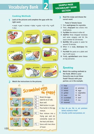 Vocabulary Bank 2
1 fried
2 baked
3 boiled
4 grilled
5 roast
6 scrambled
7 mashed
8 steamed
Cooking Methods
1 Look at the pictures and complete the gaps with the
right word.
ñ mash ñ peel ñ simmer ñ bake ñ grate ñ stir ñ fry ñ grill
ñ slice
2 Match the instructions to the pictures.
Break the eggs.
Add 50 ml of milk.
Beat well.
Melt butter in a pan.
Pour butter in the egg
mixture.
Pour mixture into a
frying pan and stir
constantly. Leave on
the heat until done.
Serve with two slices
of toast.
1
2
3
4
5
6
7
A
B C
E
F G
D
Scrambled eggs
on toast
3 Read the recipe and choose the
correct word.
Pasta in Tomato Sauce
1 First, wash/grease the vegetables.
2 Then, chop/peel two onions into
small pieces.
3 Fry/Bake the onions in olive oil.
4 Add/Put three chopped tomatoes
and some oregano and let the
sauce simmer for 20 minutes.
5 Boil/Mix 500 g pasta in water for
around 10 minutes.
6 When it is ready, drain/pour the
water.
7 Put/Add the pasta on a plate and
top it with sauce.
8 Finally, sprinkle/beat some cheese
on top and serve.
Speaking
4 Match the cooking methods to
the foods. Which is your
favourite way to eat these
foods? Discuss with your
partner, as in the example.
A: How do you like to eat potatoes:
boiled, mashed or fried?
B: Actually, I prefer roast potatoes. etc
1
2
3
4 5 6
7
8
9
.............................
cheese
.......................
soup
.......................
on a low heat
..........................
an onion
......................
mushrooms
........................
a tomato
..........................
potatoes
.......................
a cake
............................
a steak
A potatoes
B eggs
C vegetables
D fish
E beef
F rice
VB8
SAMPLE PAGE
VOCABULARY BANK
SECTION
05 Prime Time Elem_UpInt Leaflet_05 Prime Time 1_4 INT Leaflet 27/03/2012 8:34 ΜΜ Page 36
 