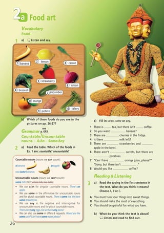 26
Food arta2
celery
broccoli
lemon
onion
potato
orange
cucumber
banana
10
4
2
6
7
1
8
9
Vocabulary
Food
1 a) Listen and say.
carrot3
strawberry5
Countable nouns (nouns we can count):
a banana an apple
two/some bananas
Uncountable nouns (nouns we can’t count):
some milk (NOT: a/one milk, two milks)
ñ We use a/an for singular countable nouns. There’s an
apple.
ñ We use some in the affirmative for uncountable nouns
and for plural countable nouns. There is some rice. We have
some strawberries.
ñ We use any in the negative and interrogative for
uncountable nouns and for plural countable nouns.
There aren’t any eggs./Do we have any pasta?
ñ We can also use some in offers & requests. Would you like
some cake? Can I have some water, please?
Grammar
Countable/Uncountable
nouns – A/An – Some/Any
2 a) Read the table. Which of the foods in
Ex. 1 are: countable? uncountable?
b) Which of these foods do you see in the
pictures on pp. 26-27?
Reading & Listening
3 a) Read the saying in the first sentence in
the text. What do you think it means?
Choose A, B or C.
A You must turn sour things into sweet things.
B You should make the most of everything.
C You should be grateful for what you have.
b) What do you think the text is about?
Listen and read to find out.
b) Fill in: a/an, some or any.
1 There is ......... tea, but there isn’t ......... coffee.
2 Do you want ................... banana?
3 There are ................ cherries in the fridge.
4 Is there ................... milk left?
5 There are .............. strawberries and ..............
apple in the bowl.
6 There aren’t ................... carrots, but there are
................... potatoes.
7 “Can I have ................... orange juice, please?”
“Sorry, but there isn’t ................... .”
8 Would you like ................... coffee?
see
p. GR3
05 Prime Time Elem_UpInt Leaflet_05 Prime Time 1_4 INT Leaflet 27/03/2012 8:35 ΜΜ Page 38
 