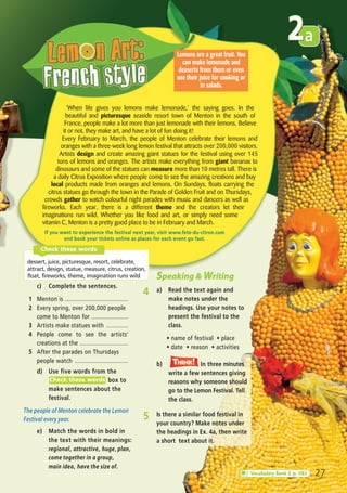 2a
27
2
‘When life gives you lemons make lemonade,’ the saying goes. In the
beautiful and picturesque seaside resort town of Menton in the south of
France, people make a lot more than just lemonade with their lemons. Believe
it or not, they make art, and have a lot of fun doing it!
Every February to March, the people of Menton celebrate their lemons and
oranges with a three-week long lemon festival that attracts over 200,000 visitors.
Artists design and create amazing giant statues for the festival using over 145
tons of lemons and oranges. The artists make everything from giant bananas to
dinosaurs and some of the statues can measure more than 10 metres tall. There is
a daily Citrus Exposition where people come to see the amazing creations and buy
local products made from oranges and lemons. On Sundays, floats carrying the
citrus statues go through the town in the Parade of Golden Fruit and on Thursdays,
crowds gather to watch colourful night parades with music and dancers as well as
fireworks. Each year, there is a different theme and the creators let their
imaginations run wild. Whether you like food and art, or simply need some
vitamin C, Menton is a pretty good place to be in February and March.
Lemons are a great fruit. You
can make lemonade and
desserts from them or even
use their juice for cooking or
in salads.
If you want to experience the festival next year, visit www.fete-du-citron.com
and book your tickets online as places for each event go fast.
c) Complete the sentences.
1 Menton is ......................................
2 Every spring, over 200,000 people
come to Menton for ......................
3 Artists make statues with .............
4 People come to see the artists’
creations at the .............................
5 After the parades on Thursdays
people watch ................................
d) Use five words from the
box to
make sentences about the
festival.
The people of Menton celebrate the Lemon
Festival every year.
Check these words
dessert, juice, picturesque, resort, celebrate,
attract, design, statue, measure, citrus, creation,
float, fireworks, theme, imagination runs wild
Check these words
Vocabulary Bank 2 p. VB5
Speaking & Writing
4 a) Read the text again and
make notes under the
headings. Use your notes to
present the festival to the
class.
ñ name of festival ñ place
ñ date ñ reason ñ activities
b) In three minutes
write a few sentences giving
reasons why someone should
go to the Lemon Festival. Tell
the class.
Think!TThink!hink!
5 Is there a similar food festival in
your country? Make notes under
the headings in Ex. 4a, then write
a short text about it.
e) Match the words in bold in
the text with their meanings:
regional, attractive, huge, plan,
come together in a group,
main idea, have the size of.
05 Prime Time Elem_UpInt Leaflet_05 Prime Time 1_4 INT Leaflet 27/03/2012 8:35 ΜΜ Page 39
 