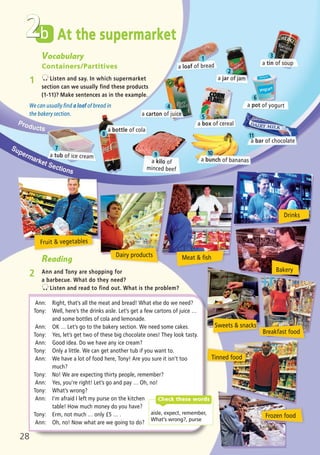 Bakery
Sweets & snacks
Drinks
Meat & fish
b
Vocabulary
Containers/Partitives
1 Listen and say. In which supermarket
section can we usually find these products
(1-11)? Make sentences as in the example.
We can usually find a loaf of bread in
the bakery section.
Reading
2 Ann and Tony are shopping for
a barbecue. What do they need?
Listen and read to find out. What is the problem?
Ann: Right, that’s all the meat and bread! What else do we need?
Tony: Well, here’s the drinks aisle. Let’s get a few cartons of juice …
and some bottles of cola and lemonade.
Ann: OK … Let’s go to the bakery section. We need some cakes.
Tony: Yes, let’s get two of these big chocolate ones! They look tasty.
Ann: Good idea. Do we have any ice cream?
Tony: Only a little. We can get another tub if you want to.
Ann: We have a lot of food here, Tony! Are you sure it isn’t too
much?
Tony: No! We are expecting thirty people, remember?
Ann: Yes, you’re right! Let’s go and pay … Oh, no!
Tony: What’s wrong?
Ann: I’m afraid I left my purse on the kitchen
table! How much money do you have?
Tony: Erm, not much … only í5 … .
Ann: Oh, no! Now what are we going to do?
At the supermarket
a loaf of bread
a jar of jam
a tin of soup
a carton of juice
a box of cereal
a bottle of cola
a tub of ice cream
a bunch of bananas
Frozen food
Fruit & vegetables
a bar of chocolate
2
aisle, expect, remember,
What’s wrong?, purse
Check these words
28
Dairy products
1
2
4
7
8
9 10
11
5
6
3
a kilo of
minced beef
a pot of yogurt
Tinned food
Breakfast food
05 Prime Time Elem_UpInt Leaflet_05 Prime Time 1_4 INT Leaflet 27/03/2012 8:35 ΜΜ Page 40
 