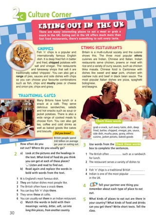 c
30
2
2 a) Look at the pictures and the headings in
the text. What kind of food do you think
you can get at each of these places?
Listen and read to find out.
b) Read again and replace the words in
bold with words from the text.
1 It is England’s most famous dish.
2 They are Italian dishes most people like.
3 The British often have a snack there.
4 You can buy fish ‘n’ chips there.
5 They serve these at cafés.
6 You can usually eat them in an Indian restaurant.
3 Use words from the
box to complete the sentences.
1 The British often ................ such as a sandwich
for lunch.
2 The restaurant serves a variety of dishes to
............................ .
3 Fish ‘n’ chips is a traditional British ................ .
4 Indian is one of the most popular ....................
in the UK.
Check these words
4 Tell your partner one thing you
remember about each type of place to eat
out.
5 What kinds of places to eat out are there in
your country? What kinds of food and drinks
can you get there? Write short texts. Tell the
class.
There are many interesting places to eat a meal or grab a
snack in the UK. Eating out in the UK offers much more than
fast food restaurants, there’s something to suit every taste.
Fish ‘n’ chips is a popular and
internationally famous English
dish. It is deep fried fish in batter
and fried, chipped potatoes with
salt and vinegar. The restaurants
and takeaway shops that sell it are
traditionally called ‘chippies’. You can also get a
range of pies, sauces and side dishes with chips
so you can choose your favourite combinations
such as fish, chips and mushy peas or cheese
and onion pie, chips and gravy.
Many Britons have lunch or a
snack at a café. They serve
delicious sandwiches, salads
and hot snacks such as soup or
jacket potatoes. There is also a
wide range of cooked meals to
choose from. You can also get
tea, coffee and cold drinks as
well as baked goods like cakes
and biscuits.
Britain is a multi-cultural society and the cuisine
shows this. The three most popular ethnic
cuisines are Indian, Chinese and Italian. Indian
restaurants serve chicken, prawns or meat with
rice and a variety of curry sauces, such as chicken
tikka masala. Chinese food is Cantonese with
dishes like sweet and sour pork, chicken with
cashew nuts and beef in black bean sauce. The
most popular Italian dishes are pizza, spaghetti
bolognese,
and lasagna.
grab a snack, suit every taste, dish, deep
fried, batter, chipped, vinegar, pie, sauce,
side dish, mushy peas, gravy, ethnic
cuisine, jacket potato, baked goods
Check these words
Culture Corner
Did you know?
British people spend
í42 billion on average
per year on eating out.1 How often do you
eat out? Where do you usually go?
c) Match the words in bold with their
meanings: variety, bitter, soft, cut into
long thin pieces, from another country.
05 Prime Time Elem_UpInt Leaflet_05 Prime Time 1_4 INT Leaflet 27/03/2012 8:35 ΜΜ Page 42
 