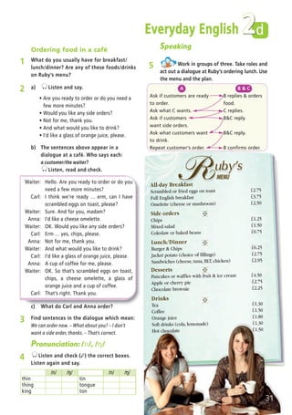 Everyday English d
Ordering food in a café
1 What do you usually have for breakfast/
lunch/dinner? Are any of these foods/drinks
on Ruby’s menu?
3 Find sentences in the dialogue which mean:
We can order now. – What about you? – I don’t
want a side order, thanks. – That’s correct.
c) What do Carl and Anna order?
/n/ /…/ /n/ /…/
thin tin
thing tongue
king ton
Pronunciation: /n/, /…/
4 Listen and check (✓) the correct boxes.
Listen again and say.
Speaking
5 Work in groups of three. Take roles and
act out a dialogue at Ruby’s ordering lunch. Use
the menu and the plan.
A
Ask if customers are ready
to order.
Ask what C wants.
Ask if customers
want side orders.
Ask what customers want
to drink.
Repeat customer’s order.
B & C
B replies & orders
food.
C replies.
B&C reply.
B&C reply.
B confirms order.
2 a) Listen and say.
ñ Are you ready to order or do you need a
few more minutes?
ñ Would you like any side orders?
ñ Not for me, thank you.
ñ And what would you like to drink?
ñ I’d like a glass of orange juice, please.
b) The sentences above appear in a
dialogue at a café. Who says each:
a customer/the waiter?
Listen, read and check.
Desserts
Pancakes or waffles with fruit & ice cream í4.50
Apple or cherry pie í2.75
Chocolate brownie í2.25
Drinks
Tea í1.30
Coffee í1.50
Orange juice í1.80
Soft drinks (cola, lemonade) í1.30
Hot chocolate í1.50
All-day Breakfast
Scrambled or fried eggs on toast í2.75
Full English breakfast í3.75
Omelette (cheese or mushroom) í2.50
Side orders
Chips í1.25
Mixed salad í1.50
Coleslaw or baked beans í0.75
Lunch/Dinner
Burger & Chips í6.25
Jacket potato (choice of fillings) í2.75
Sandwiches (cheese, tuna, BLT, chicken) í2.95
31
-
-
-
-
2
Waiter: Hello. Are you ready to order or do you
need a few more minutes?
Carl: I think we’re ready … erm, can I have
scrambled eggs on toast, please?
Waiter: Sure. And for you, madam?
Anna: I’d like a cheese omelette.
Waiter: OK. Would you like any side orders?
Carl: Erm … yes, chips, please.
Anna: Not for me, thank you.
Waiter: And what would you like to drink?
Carl: I’d like a glass of orange juice, please.
Anna: A cup of coffee for me, please.
Waiter: OK. So that’s scrambled eggs on toast,
chips, a cheese omelette, a glass of
orange juice and a cup of coffee.
Carl: That’s right. Thank you.
05 Prime Time Elem_UpInt Leaflet_05 Prime Time 1_4 INT Leaflet 27/03/2012 8:35 ΜΜ Page 43
 