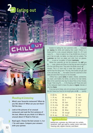 3 Read again. Choose the best answer A, B or
C for each space. Compare your answers
with your partner.
2 Look at the pictures of an unusual
restaurant and read the first sentence of
the text. Where do you think it is? What is
unusual about it? Read to find out.
Reading & Listening
1 What’s your favourite restaurant? What do
you like about it? What can you eat there?
Tell the class.
32
Eating oute2
Outside it’s boiling hot, but customers at 0) ........ restaurant
are sipping hot drinks and wearing thick coats! Chillout is in
Dubai and it’s a very unusual restaurant. Inside it’s –5o C and
nearly 1) ........ there is made of ice. It has 40,000 tons of ice in it
and it has ice walls, ice tables, ice chairs and ice curtains. The
customers eat from ice plates and drink from ice glasses.
2) ........ is even an ‘ice gallery’ of Dubai’s landmarks.
Before the customers go into the restaurant, the staff give
3) ........ coats, gloves and shoes so that they are warm enough to
sit in the cold dining room. They wait in the Buffer zone for 4) ........
minutes. This is a room that is cooler than outside, 5) ........
warmer than the dining room. This way, their bodies can get used
to the cold slowly. 6) ........ the waiters show the customers to their
table and serve them fruit juice or hot chocolate.
Chillout has a great variety of salads, cheese, sandwiches,
ice cream, and healthy fruit drinks, as well as hot main dishes.
Most of the customers only stay for about thirty to forty minutes,
though. That’s long 7) ........ in the freezing cold! Those who work
in the restaurant need to leave the place at regular intervals or
else they freeze.
If you ever go to Dubai, why not cool down at this restaurant?
But don’t leave your food for too long!It gets cold 8) ........ quickly.
0 A this B the C that
1 A any B everything C each
2 A That B It C There
3 A they B them C their
4 A a few B a little C a lot
5 A but B and C so
6 A After B When C Then
7 A too B enough C much
8 A very B much C so
boiling hot, customer, sip, thick coat, ice, curtain,
landmark, staff, get used to, waiter, serve, main dish,
freezing cold, regular interval, cool down
Check these words
05 Prime Time Elem_UpInt Leaflet_05 Prime Time 1_4 INT Leaflet 27/03/2012 8:35 ΜΜ Page 44
 