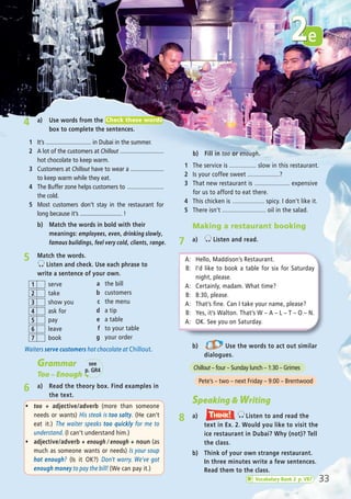 4 a) Use words from the
box to complete the sentences.
1 It’s .............................. in Dubai in the summer.
2 A lot of the customers at Chillout .............................
hot chocolate to keep warm.
3 Customers at Chillout have to wear a ......................
to keep warm while they eat.
4 The Buffer zone helps customers to ........................
the cold.
5 Most customers don’t stay in the restaurant for
long because it’s ............................ !
Check these words
Waiters serve customers hot chocolate at Chillout.
Grammar
Too – Enough
6 a) Read the theory box. Find examples in
the text.
5 Match the words.
Listen and check. Use each phrase to
write a sentence of your own.
serve
take
show you
ask for
pay
leave
book
1
2
3
4
5
6
7
a the bill
b customers
c the menu
d a tip
e a table
f to your table
g your order
Speaking & Writing
8 a) Listen to and read the
text in Ex. 2. Would you like to visit the
ice restaurant in Dubai? Why (not)? Tell
the class.
Think!TThink!hink!
b) Think of your own strange restaurant.
In three minutes write a few sentences.
Read them to the class.
b) Use the words to act out similar
dialogues.
Chillout – four – Sunday lunch – 1:30 – Grimes
Pete’s – two – next Friday – 9:00 – Brentwood
ñ too + adjective/adverb (more than someone
needs or wants) His steak is too salty. (He can’t
eat it.) The waiter speaks too quickly for me to
understand. (I can’t understand him.)
ñ adjective/adverb + enough / enough + noun (as
much as someone wants or needs) Is your soup
hot enough? (Is it OK?) Don’t worry. We’ve got
enough money to pay the bill! (We can pay it.)
b) Fill in too or enough.
1 The service is ................ slow in this restaurant.
2 Is your coffee sweet ...................?
3 That new restaurant is ..................... expensive
for us to afford to eat there.
4 This chicken is ................... spicy. I don’t like it.
5 There isn’t .......................... oil in the salad.
e2
33
Making a restaurant booking
7 a) Listen and read.
A: Hello, Maddison’s Restaurant.
B: I’d like to book a table for six for Saturday
night, please.
A: Certainly, madam. What time?
B: 8:30, please.
A: That’s fine. Can I take your name, please?
B: Yes, it’s Walton. That’s W – A – L – T – O – N.
A: OK. See you on Saturday.
see
p. GR4
Vocabulary Bank 2 p. VB7
b) Match the words in bold with their
meanings: employees, even, drinking slowly,
famous buildings, feel very cold, clients, range.
05 Prime Time Elem_UpInt Leaflet_05 Prime Time 1_4 INT Leaflet 27/03/2012 8:36 ΜΜ Page 45
 