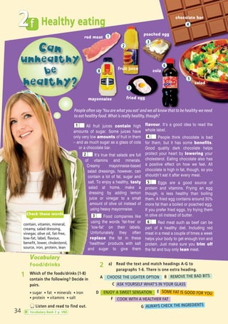 f Healthy eating
34
2
2 a) Read the text and match headings A-G to
paragraphs 1-6. There is one extra heading.
People often say ‘You are what you eat’ and we all know that to be healthy we need
to eat healthy food. What is really healthy, though?
Vocabulary
Food/drinks
1 Which of the foods/drinks (1-8)
contain the following? Decide in
pairs.
ñ sugar ñ fat ñ minerals ñ iron
ñ protein ñ vitamins ñ salt
Listen and read to find out.
1
2
3
4
8
7
5
fruit juice
cola
salad
poached egg
mayonnaise
red meat
chocolate bar
fried egg
CHOOSE THE LIGHTER OPTION REMOVE THE BAD BITS
ASK YOURSELF WHAT’S IN YOUR GLASS
ENJOY A SWEET SENSATION SOME FAT IS GOOD FOR YOU
COOK WITH A HEALTHIER FAT
ALWAYS CHECK THE INGREDIENTS
A B
C
D E
F
G
6
All fruit juices contain high
amounts of sugar. Some juices have
only very low amounts of fruit in them
– and as much sugar as a glass of cola
or a chocolate bar.
It’s true that salads are full
of vitamins and minerals.
Creamy mayonnaise-based
salad dressings, however, can
contain a lot of fat, sugar and
salt. To enjoy a healthy, tasty
salad at home, make a
dressing by adding lemon
juice or vinegar to a small
amount of olive oil instead of
using heavy mayonnaise.
Food companies like
using the words ‘fat-free’ or
‘low-fat’ on their labels.
Unfortunately they often
replace the fat in these
‘healthier’ products with salt
and sugar to give them
flavour. It’s a good idea to read the
whole label.
People think chocolate is bad
for them, but it has some benefits.
Good quality dark chocolate helps
protect your heart by lowering your
cholesterol. Eating chocolate also has
a positive effect on how we feel. All
chocolate is high in fat, though, so you
shouldn’t eat it after every meal.
Eggs are a good source of
protein and vitamins. Frying an egg
though, is less healthy than boiling
them. A fried egg contains around 30%
more fat than a boiled or poached egg.
If you prefer fried eggs, try frying them
in olive oil instead of butter.
Red meat such as beef can be
part of a healthy diet. Including red
meat in a meal a couple of times a week
helps your body to get enough iron and
protein. Just make sure you trim off
the fat and buy only lean meat.
1
2
3
4
5
6
contain, vitamin, mineral,
creamy, salad dressing,
vinegar, olive oil, fat-free,
low-fat, label, flavour,
benefit, lower, cholesterol,
source, iron, protein, lean
Check these words
Vocabulary Bank 2 p. VB8
05 Prime Time Elem_UpInt Leaflet_05 Prime Time 1_4 INT Leaflet 27/03/2012 8:36 ΜΜ Page 46
 