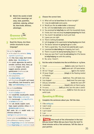f
35
We use the -ing form:
ñ as the subject of a sentence. Eating
vegetables is good for you.
ñ after like, have, enjoy, don’t mind,
dislike, hate. I like drinking milk.
ñ after avoid, appreciate, be used to,
consider, continue, deny, fancy, go
(+ activity), imagine, miss, save,
suggest, practise, prevent,
spend/waste (time/money) on.
Do you fancy eating out?
ñ after prepositions.
How about making a cake?
ñ with the phrases it’s worth, can’t stand,
have difficulty, look forward to, can’t
help. I can’t stand eating spicy foods.
We use the to-infinitive:
ñ to express purpose.
He went out to buy some milk.
ñ after would like, would prefer, would
love. I’d like to have a steak, please.
ñ after too/enough. It was too difficult for
her to learn how to cook.
ñ after ask, decide, explain, want,
hope, expect, promise, refuse, etc. He
decided to order takeaway.
BUT make, let and modal verbs take
infinitive without to.
I can’t go to the supermarket today.
Certain verbs take to-infinitive or -ing form
with a difference in meaning. Compare:
Oh, no! I forgot to buy some tea. (not remember)
I’ll never forget trying sushi. I really liked it. (recall)
2
4 Choose the correct item.
1 A: What will we to have/have for dinner tonight?
B: I may to cook/cook some pasta.
2 A: Would you like to order/order a takeaway?
B: No. Let’s to make/make some sandwiches.
3 A: You promised to help/help me with the household chores.
B: I know, but I was very busy to prepare/preparing the food.
4 A: You mustn’t to eat/eat so much junk food.
B: I guess you are right.
5 A: There’s nothing to eat/eat.
B: Let’s to go/go to the supermarket to buy/buying some food.
6 A: The doctor advised me going/to go on a diet.
B: That’s a good idea. You should also join/to join a gym.
7 A: I promised to take/taking her shopping, but I can’t.
B: There’s no point to worry/worrying about it. I’ll go.
8 A: Have you seen Tom? I want to ask/asking him if he fancies
to help/helping me with the cooking.
B: No, sorry. I haven’t.
5 Put the verbs in brackets into the to-infinitive or -ing form.
1 I tried ...................................... (bake) a cake, but I burnt it.
2 Try .................................... (add) some salt. It’ll taste better.
3 Oh no! I forgot ...................................... (go) to the market.
4 I’ll never forget ...................... (shop) at the floating market
in Thailand.
5 Let’s stop ............................ (eat) here. This café looks nice.
6 Lisa stopped ................................ (eat) meat five years ago.
7 Did you remember ................................ (turn) the oven off?
8 I remember ............................. (meet) John at Claire’s party.
9 I’m sorry ..................... (tell) you this, but this cake is awful.
10 Paul was sorry for ........................ (tell) her that she was an
awful cook.
Speaking & Writing
6 Complete the sentences about you. Tell the class.
1 I like eating out.
2 I don’t mind ...........................................................................
3 I’m tired of ............................................................................
4 I can’t stand ..........................................................................
5 I can ......................................................................................
6 I’d rather not .........................................................................
Grammar
-ing/to-infinitive
3 Read the theory. Are there
similar structures in your
language?
see
p. GR4
7 How much of the information in the text
did you know? What did you learn from the text? In
three minutes write a few sentences. Tell the class or
your partner.
Think!TThink!hink!
b) Match the words in bold
with their meanings: cut
away, taste, quantities,
substitute, reducing, without
fat, have inside, delicious,
advantages.
05 Prime Time Elem_UpInt Leaflet_05 Prime Time 1_4 INT Leaflet 27/03/2012 8:36 ΜΜ Page 47
 