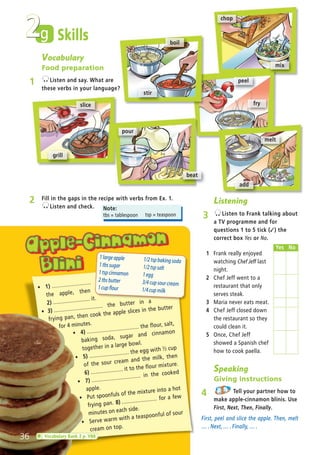 Speaking
Giving instructions
4 Tell your partner how to
make apple-cinnamon blinis. Use
First, Next, Then, Finally.
First, peel and slice the apple. Then, melt
… . Next, … . Finally, … .
2 Fill in the gaps in the recipe with verbs from Ex. 1.
Listen and check.
ñ 1) ........................
the apple, then
2) ........................ it.
ñ 3) ................................ the butter in a
frying pan, then cook the apple slices in the butter
for 4 minutes.
ñ 4) .................................. the flour, salt,
baking soda, sugar and cinnamon
together in a large bowl.
ñ 5) .......................... the egg with ½ cup
of the sour cream and the milk, then
6) ..................... it to the flour mixture.
ñ 7) ................................ in the cooked
apple.
ñ Put spoonfuls of the mixture into a hot
frying pan. 8) ....................... for a few
minutes on each side.
ñ Serve warm with a teaspoonful of sour
cream on top.
Note:
tbs = tablespoon tsp = teaspoon
g
Vocabulary
Food preparation
1 Listen and say. What are
these verbs in your language?
chop
mix
slice
grill
peel
fry
melt
add
Skills
pour
beat
boil
stir
Listening
3 Listen to Frank talking about
a TV programme and for
questions 1 to 5 tick (✓) the
correct box Yes or No.
1 Frank really enjoyed
watching Chef Jeff last
night.
2 Chef Jeff went to a
restaurant that only
serves steak.
3 Maria never eats meat.
4 Chef Jeff closed down
the restaurant so they
could clean it.
5 Once, Chef Jeff
showed a Spanish chef
how to cook paella.
2
1largeapple
1tbssugar
1tspcinnamon
2tbsbutter
1cupflour
1/2tspbakingsoda
1/2tspsalt
1egg
3/4cupsourcream
1/4cupmilk
36 Vocabulary Bank 2 p. VB8
Yes No
05 Prime Time Elem_UpInt Leaflet_05 Prime Time 1_4 INT Leaflet 27/03/2012 8:36 ΜΜ Page 48
 