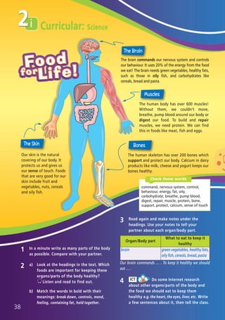 i
2 a) Look at the headings in the text. Which
foods are important for keeping these
organs/parts of the body healthy?
Listen and read to find out.
b) Match the words in bold with their
meanings: break down, controls, mend,
feeling, containing fat, hold together.
1 In a minute write as many parts of the body
as possible. Compare with your partner.
3 Read again and make notes under the
headings. Use your notes to tell your
partner about each organ/body part.
4 Do some Internet research
about other organs/parts of the body and
the food we should eat to keep them
healthy e.g. the heart, the eyes, liver, etc. Write
a few sentences about it, then tell the class.
ICT
Curricular: Science2
Organ/Body part
What to eat to keep it
healthy
brain green vegetables, healthy fats,
oily fish, cereals, bread, pasta
The human body has over 600 muscles!
Without them, we couldn’t move,
breathe, pump blood around our body or
digest our food. To build and repair
muscles, we need protein. We can find
this in foods like meat, fish and eggs.
The human skeleton has over 200 bones which
support and protect our body. Calcium in dairy
products like milk, cheese and yogurt keeps our
bones healthy.
The brain commands our nervous system and controls
our behaviour. It uses 20% of the energy from the food
we eat! The brain needs green vegetables, healthy fats,
such as those in oily fish, and carbohydrates like
cereals, bread and pasta.
Our skin is the natural
covering of our body. It
protects us and gives us
our sense of touch. Foods
that are very good for our
skin include fruit and
vegetables, nuts, cereals
and oily fish.
Our brain commands … . To keep it healthy we should
eat … .
38
command, nervous system, control,
behaviour, energy, fat, oily,
carbohydrate, breathe, pump blood,
digest, repair, muscle, protein, bone,
support, protect, calcium, sense of touch
Check these words
05 Prime Time Elem_UpInt Leaflet_05 Prime Time 1_4 INT Leaflet 27/03/2012 8:36 ΜΜ Page 50
 