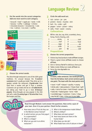 1 Put the words into the correct categories.
Add one more word to each category.
ñ broccoli ñ beef ñ apple pie ñ lamb ñ milk
ñ banana ñ coffee ñ cabbage ñ chicken
ñ chocolate brownie ñ strawberries ñ cola
ñ tea ñ salmon ñ ice cream ñ waffles
39
Read through Module 2 and answer the questions. Now write a quiz of
your own. Give it to your partner. Check his/her answers.
Language Review
The drive-through restaurant is one of the USA’s great
traditions. It’s unusual because the 1) waiters/
customers don’t usually go inside! They drive up to a
speaker outside the restaurant, 2) grab/order their
food from a worker and get it from a window.
Customers can go inside and eat at a 3) table/booth,
but taking your food to go is more 4) famous/
popular. Drive-throughs are very popular in the USA
and sell a wide 5) variety/type of 6) extra/fast food,
like burgers and fries.
2 Choose the correct words.
3 Circle the odd word out.
1 tub – carton – jar – jam
2 protein – bones – muscles – skin
3 boil – fry – order – grill
4 pepper – onion – prawn – celery
5 salty – fried – sweet – creamy
1 How many tons of fruit do they use
in the Menton Lemon Festival?
2 In which section can you find yogurt
in a supermarket?
3 What is a chippy?
4 What can you eat in an ethnic
restaurant ?
.
5 What is the temperature inside Chillout?
6 Where’s Chillout?
7 What does red meat contain?
8 How many bones are there in the
human body?
9 What does our skin do?
10 What foods have a lot of calcium in them?
....................................................
....................................................
....................................................
....................................................
.......................................................
.......................................................
.......................................................
.......................................................
......................................................
......................................................
......................................................
......................................................
.......................................................
.......................................................
.......................................................
.......................................................
2
Prepositions
5 Choose the correct preposition.
1 Visitors buy local products made of/from oranges.
2 There’s a great choice of/from snacks to choose
of/from.
3 Ann’s is famous for/of its delicious cherry pie.
4 Tables inside Chillout are made of/from ice.
5 Serve the stew by/with rice.
1 .............. drinks
2 ................. chef
3 ................ eggs
4 ............... order
5 .................. pan
Collocations
4 Fill in: side, fast, top, thick, scrambled, cherry,
frying, French, freezing, cold.
6 ................. coat
7 ................ food
8 ................... pie
9 ................ toast
10 ................. cold
In teams, make sentences. Use words/phrases
from the list below. Each correct sentence gets
one point. The team with the most points wins.
ñ resort ñ staff ñ dessert ñ poultry ñ creamy
ñ drinks aisle ñ dairy products ñ frozen food ñ grill
ñ salty ñ tub of ice cream ñ loaf of bread ñ protein
ñ looks like ñ baked goods ñ serve ñ dish
ñ scrambled eggs ñ customers ñ menu ñ chop
ñ pay the bill ñ spicy ñ show you to your table
05 Prime Time Elem_UpInt Leaflet_05 Prime Time 1_4 INT Leaflet 27/03/2012 8:36 ΜΜ Page 51
 