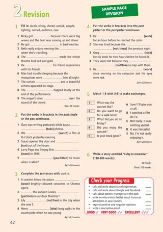 Revision2
1 Fill in: locals, biting, shared, seasick, caught,
lighting, carried, audience, rose.
1 Nicky got .................... because there were big
waves and the boat was moving up and down.
2 He got ..................................... in bad weather.
3 Beth really enjoys meeting the .........................
when she’s travelling.
4 The ......................................... made the whole
theatre look red and gold.
5 He .................................. his travel experiences
with his friends.
6 Max had trouble sleeping because the
mosquitoes were ......................... him all night.
7 The curtain .............................. and a beautiful
actress appeared on stage.
8 The ................................. clapped loudly at the
end of the performance.
9 The singer’s voice ............................... over the
sound of the crowd.
4 Put the verbs in brackets into the past
perfect or the past perfect continuous.
1 He ......................................................... (walk)
for an hour before he reached the cabin.
2 She was tired because she ...............................
........................ (not/sleep) the previous night.
3 Greg ....................................................... (look)
for his book for two hours before he found it.
4 They were lost because they ............................
........................... (not/take) a map with them.
5 He ......................................................... (work)
since morning on his computer and his eyes
were red.
2 Put the verbs in brackets in the past simple
or the past continuous.
1 Gary was writing postcards while Laura ...........
............................... (take) photos.
2 We ........................................ (watch) a film at
8 o’clock yesterday evening.
3 Susan opened the door and .............................
(run) out of the house.
4 Larry Page and Sergey Brin ...............................
(meet) in 1995.
5 ....................................... (you/listen) to music
when I called?
3 Complete the sentences with used to.
1 In ancient times the actors ...............................
(wear) brightly-coloured costumes in Chinese
opera.
2 .............. the ancient Greeks ............................
(perform) in outdoor theatres?
3 Lily ......................... (not/live) in the city when
she was 5.
4 Harry ......................... (take) long walks in the
countryside when he was young.
9x2=18 marks
5x2=10 marks
4x3=12 marks
6 Write a story entitled “A day to remember”
(120-200 words).
20 marks
Total: 100 marks
5 Match 1-5 with A-E to make exchanges.
A Sure! I’ll give you
a call.
B I watched a film
on TV.
C Not really. It was
nothing special.
D It was fantastic!
E No, I’m not really
enjoying it.
5x4=20 marks
5x4=20 marks
42
What was the
concert like?
Do you want to go
for a walk later?
What did you do on
Friday?
Did you enjoy the
concert?
Is your book good?
1
2
3
4
5
SAMPLE PAGE
REVISION
ñ talk and write about travel experiences
ñ talk and write about Google and Facebook
ñ talk about actions in progress in the past
ñ write an information leaflet about historical
attractions in your country
ñ express positive and negative opinions
ñ write a descriptive email
GOOD ✓ VERY GOOD ✓✓ EXCELLENT ✓✓✓
Check your Progress
07 Prime Time Elem_UpInt Leaflet_07 PrimeTime 1_4 INT Leaflet 27/03/2012 8:40 ΜΜ Page 56
 
