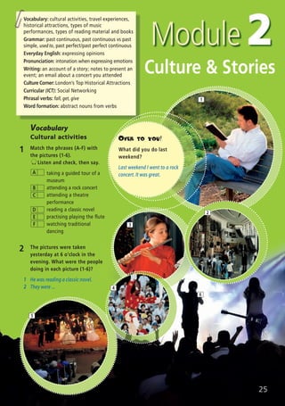 25
1
Culture & Stories
2 The pictures were taken
yesterday at 6 o’clock in the
evening. What were the people
doing in each picture (1-6)?
1 He was reading a classic novel.
2 They were ...
Vocabulary
Cultural activities
1 Match the phrases (A-F) with
the pictures (1-6).
Listen and check, then say.
taking a guided tour of a
museum
attending a rock concert
attending a theatre
performance
reading a classic novel
practising playing the flute
watching traditional
dancing
A
B
C
D
E
F
6
2
3
4
5
OVER TO YOU!
What did you do last
weekend?
Last weekend I went to a rock
concert. It was great.
Vocabulary: cultural activities, travel experiences,
historical attractions, types of music
performances, types of reading material and books
Grammar: past continuous, past continuous vs past
simple, used to, past perfect/past perfect continuous
Everyday English: expressing opinions
Pronunciation: intonation when expressing emotions
Writing: an account of a story; notes to present an
event; an email about a concert you attended
Culture Corner: London’s Top Historical Attractions
Curricular (ICT): Social Networking
Phrasal verbs: fall, get, give
Word formation: abstract nouns from verbs
07 Prime Time Elem_UpInt Leaflet_07 PrimeTime 1_4 INT Leaflet 27/03/2012 8:41 ΜΜ Page 57
 